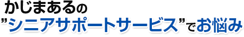 かじまあるの”シニアサポートサービス”でお悩み