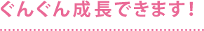 ぐんぐん成長できます！